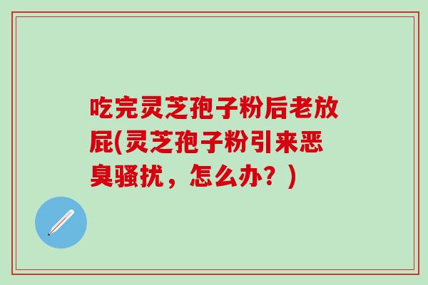 吃完灵芝孢子粉后老放屁(灵芝孢子粉引来恶臭骚扰，怎么办？)