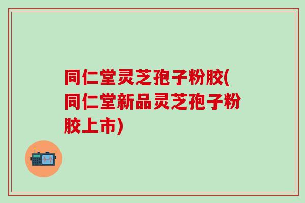 同仁堂灵芝孢子粉胶(同仁堂新品灵芝孢子粉胶上市)