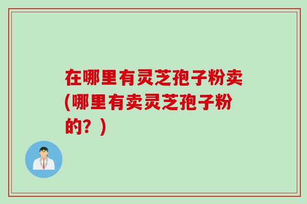 在哪里有灵芝孢子粉卖(哪里有卖灵芝孢子粉的？)