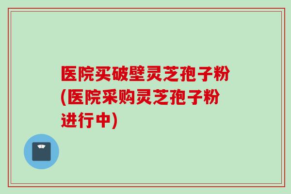 医院买破壁灵芝孢子粉(医院采购灵芝孢子粉进行中)