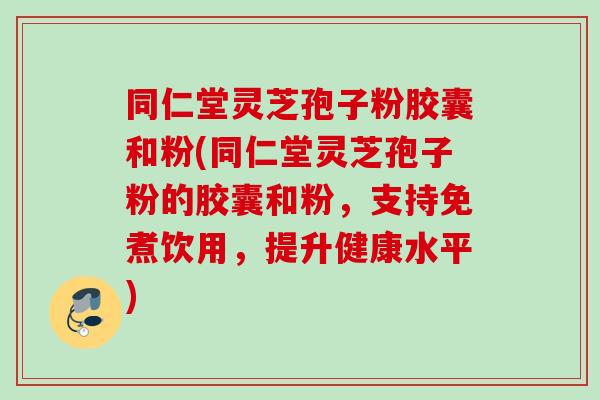 同仁堂灵芝孢子粉胶囊和粉(同仁堂灵芝孢子粉的胶囊和粉，支持免煮饮用，提升健康水平)