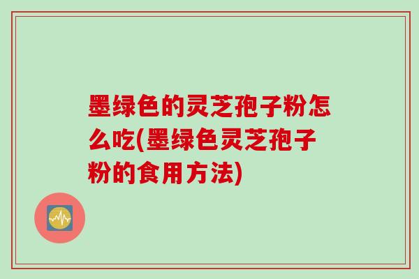墨绿色的灵芝孢子粉怎么吃(墨绿色灵芝孢子粉的食用方法)