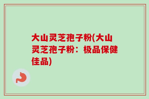 大山灵芝孢子粉(大山灵芝孢子粉：极品保健佳品)
