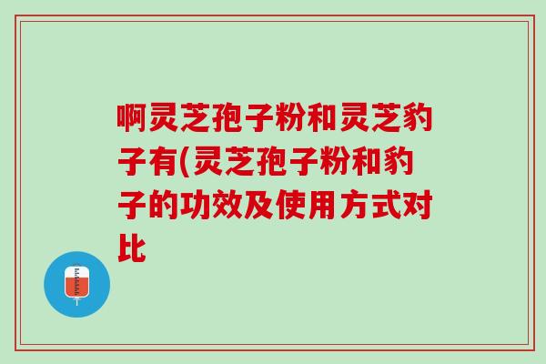 啊灵芝孢子粉和灵芝豹子有(灵芝孢子粉和豹子的功效及使用方式对比