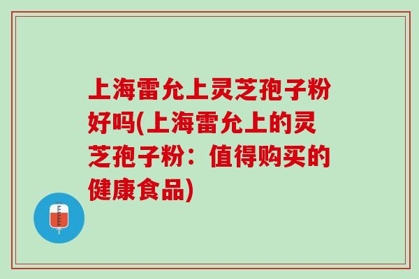 上海雷允上灵芝孢子粉好吗(上海雷允上的灵芝孢子粉：值得购买的健康食品)