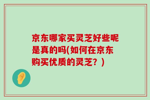 京东哪家买灵芝好些呢是真的吗(如何在京东购买优质的灵芝？)