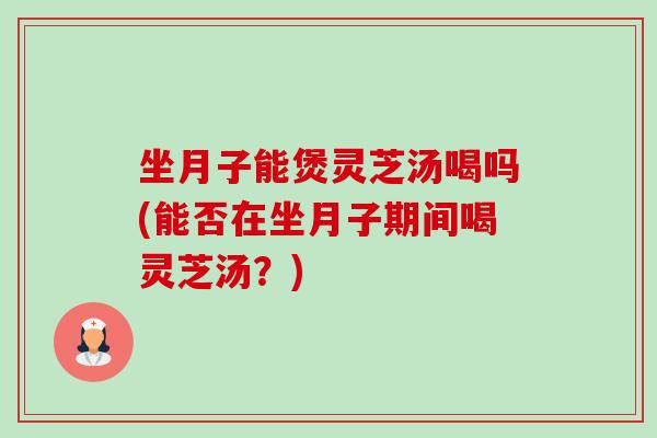 坐月子能煲灵芝汤喝吗(能否在坐月子期间喝灵芝汤？)