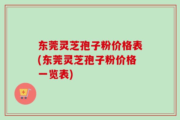 东莞灵芝孢子粉价格表(东莞灵芝孢子粉价格一览表)