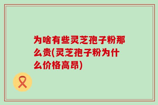 为啥有些灵芝孢子粉那么贵(灵芝孢子粉为什么价格高昂)