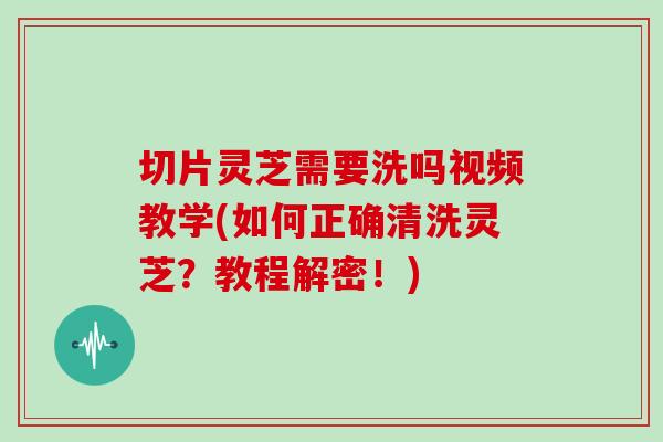 切片灵芝需要洗吗视频教学(如何正确清洗灵芝？教程解密！)