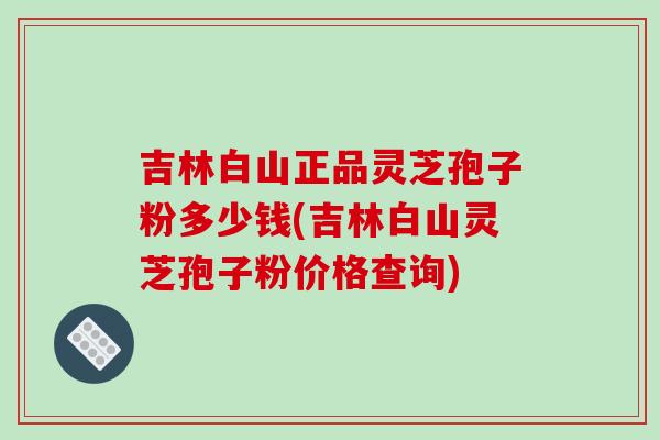 吉林白山正品灵芝孢子粉多少钱(吉林白山灵芝孢子粉价格查询)