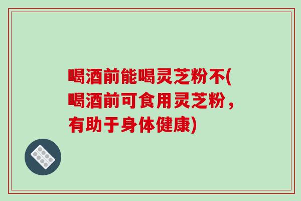 喝酒前能喝灵芝粉不(喝酒前可食用灵芝粉，有助于身体健康)