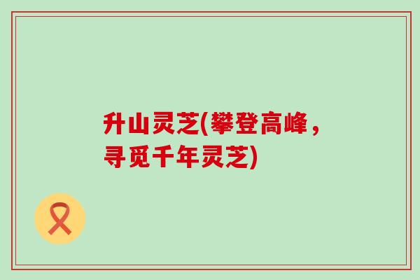 升山灵芝(攀登高峰，寻觅千年灵芝)