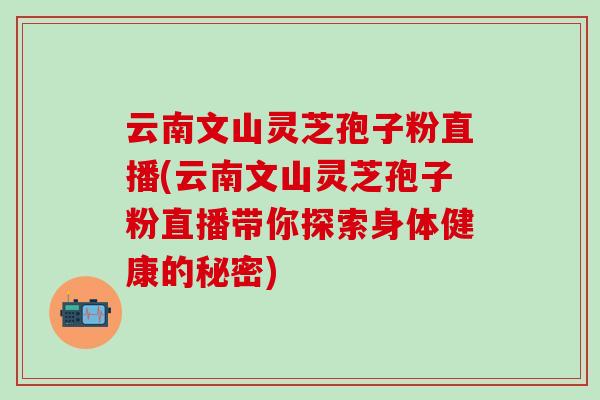 云南文山灵芝孢子粉直播(云南文山灵芝孢子粉直播带你探索身体健康的秘密)