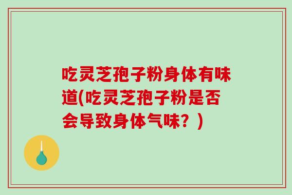 吃灵芝孢子粉身体有味道(吃灵芝孢子粉是否会导致身体气味？)