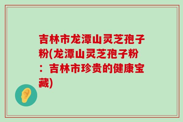 吉林市龙潭山灵芝孢子粉(龙潭山灵芝孢子粉：吉林市珍贵的健康宝藏)