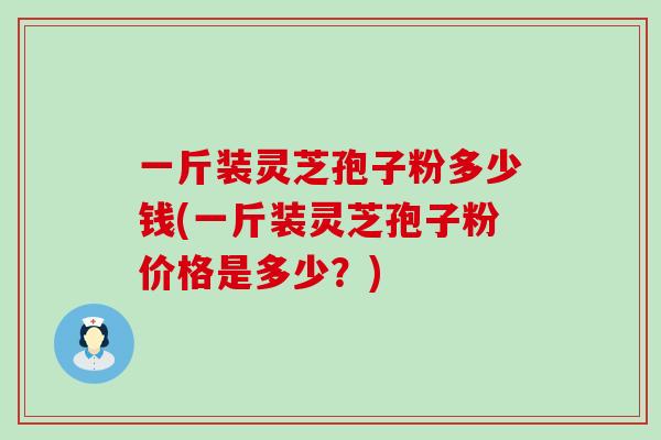 一斤装灵芝孢子粉多少钱(一斤装灵芝孢子粉价格是多少？)