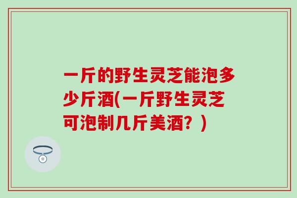 一斤的野生灵芝能泡多少斤酒(一斤野生灵芝可泡制几斤美酒？)