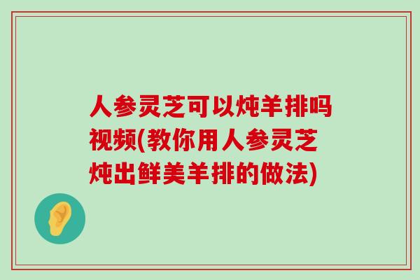 人参灵芝可以炖羊排吗视频(教你用人参灵芝炖出鲜美羊排的做法)