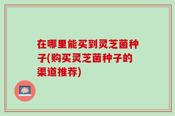 在哪里能买到灵芝菌种子(购买灵芝菌种子的渠道推荐)