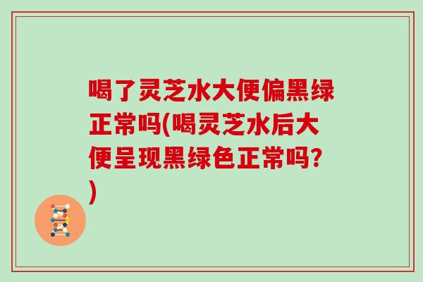 喝了灵芝水大便偏黑绿正常吗(喝灵芝水后大便呈现黑绿色正常吗？)