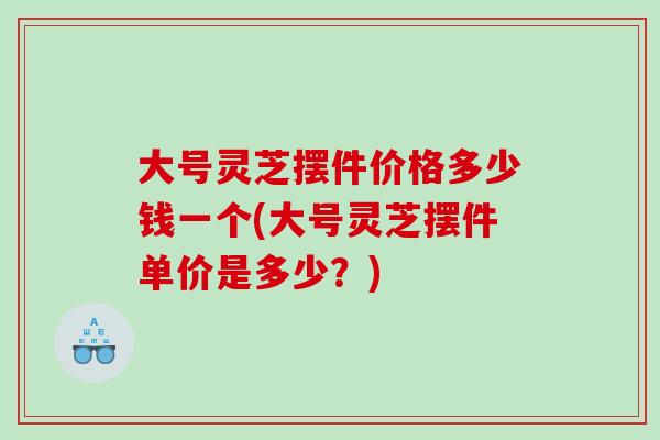 大号灵芝摆件价格多少钱一个(大号灵芝摆件单价是多少？)