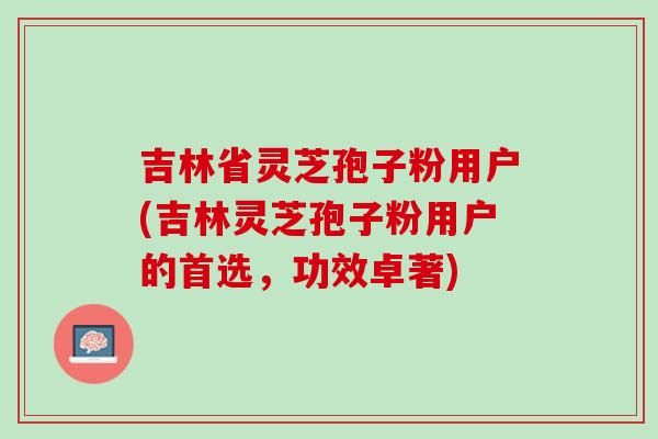 吉林省灵芝孢子粉用户(吉林灵芝孢子粉用户的首选，功效卓著)