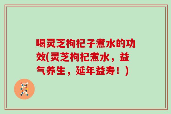 喝灵芝枸杞子煮水的功效(灵芝枸杞煮水，益气养生，延年益寿！)