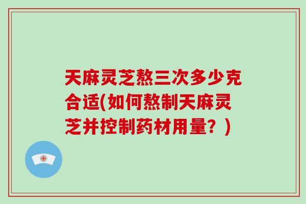 天麻灵芝熬三次多少克合适(如何熬制天麻灵芝并控制药材用量？)