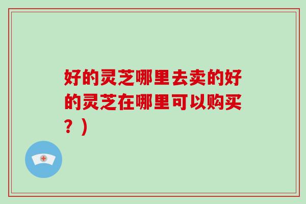 好的灵芝哪里去卖的好的灵芝在哪里可以购买？)