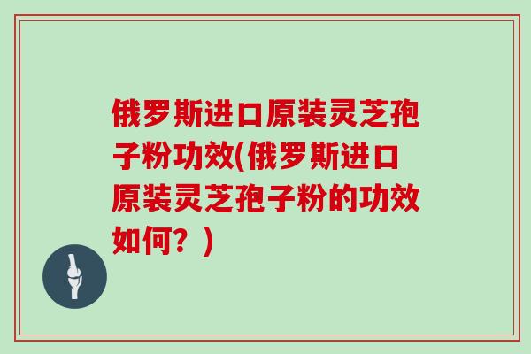 俄罗斯进口原装灵芝孢子粉功效(俄罗斯进口原装灵芝孢子粉的功效如何？)