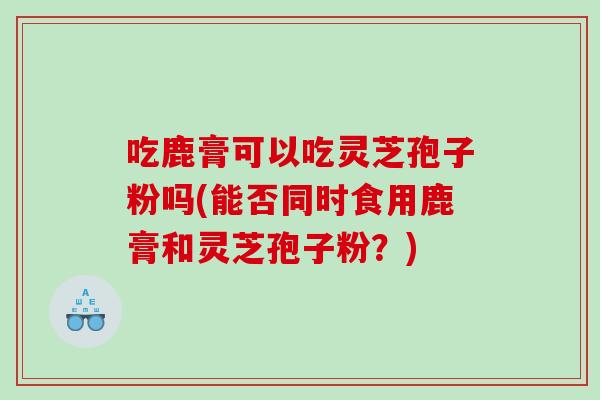 吃鹿膏可以吃灵芝孢子粉吗(能否同时食用鹿膏和灵芝孢子粉？)