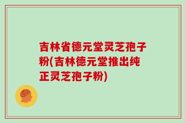 吉林省德元堂灵芝孢子粉(吉林德元堂推出纯正灵芝孢子粉)