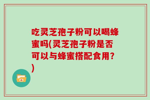 吃灵芝孢子粉可以喝蜂蜜吗(灵芝孢子粉是否可以与蜂蜜搭配食用？)