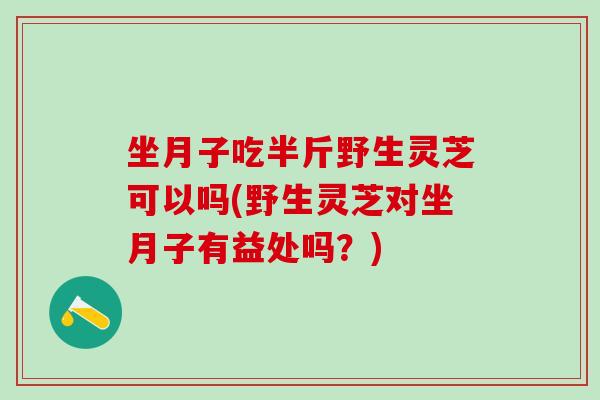 坐月子吃半斤野生灵芝可以吗(野生灵芝对坐月子有益处吗？)