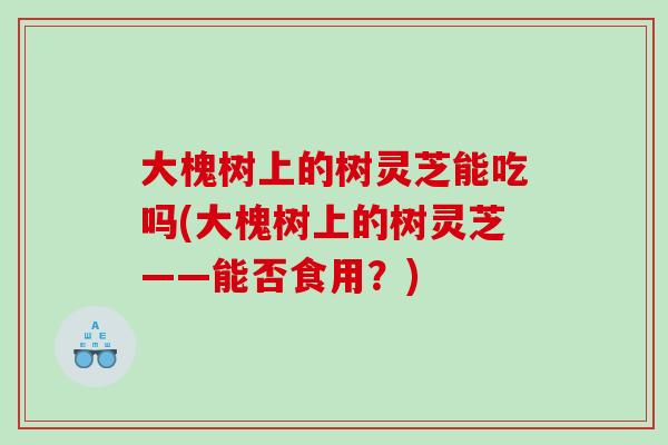 大槐树上的树灵芝能吃吗(大槐树上的树灵芝——能否食用？)