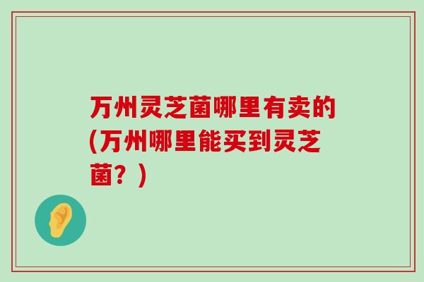 万州灵芝菌哪里有卖的(万州哪里能买到灵芝菌？)
