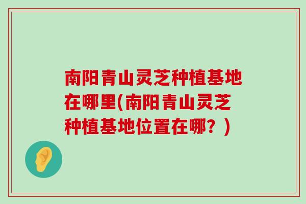 南阳青山灵芝种植基地在哪里(南阳青山灵芝种植基地位置在哪？)