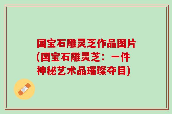 国宝石雕灵芝作品图片(国宝石雕灵芝：一件神秘艺术品璀璨夺目)