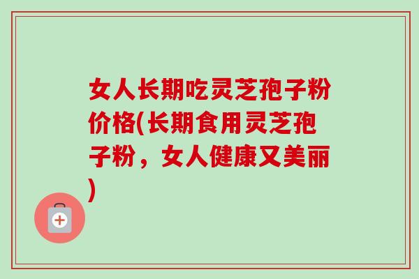 女人长期吃灵芝孢子粉价格(长期食用灵芝孢子粉，女人健康又美丽)