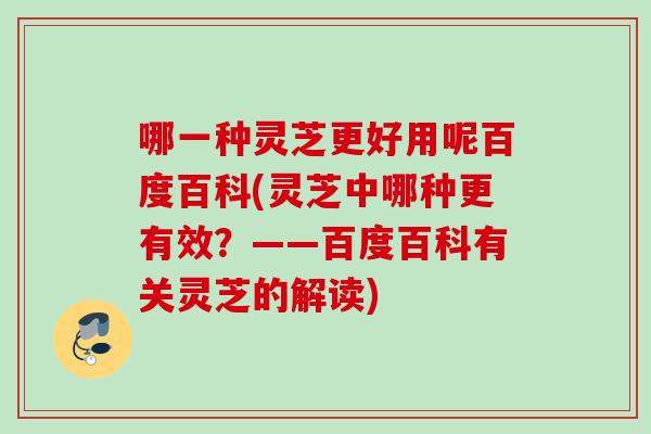 哪一种灵芝更好用呢百度百科(灵芝中哪种更有效？——百度百科有关灵芝的解读)
