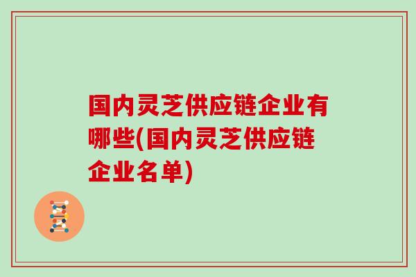 国内灵芝供应链企业有哪些(国内灵芝供应链企业名单)