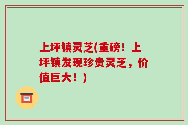 上坪镇灵芝(重磅！上坪镇发现珍贵灵芝，价值巨大！)