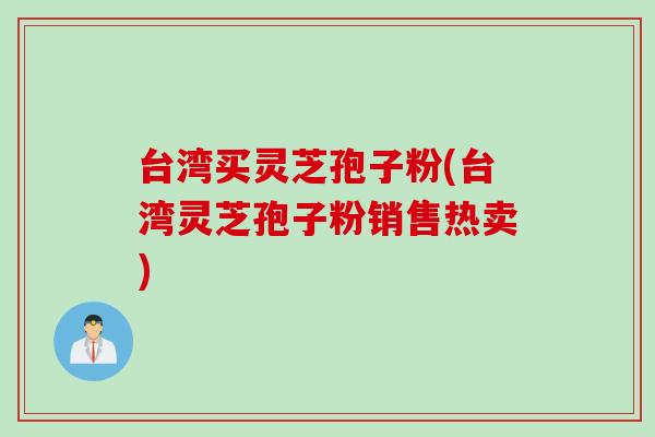台湾买灵芝孢子粉(台湾灵芝孢子粉销售热卖)