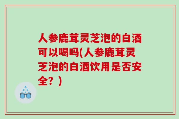 人参鹿茸灵芝泡的白酒可以喝吗(人参鹿茸灵芝泡的白酒饮用是否安全？)