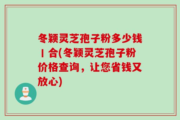 冬颖灵芝孢子粉多少钱丨合(冬颖灵芝孢子粉价格查询，让您省钱又放心)