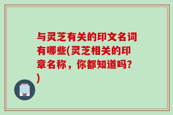 与灵芝有关的印文名词有哪些(灵芝相关的印章名称，你都知道吗？)