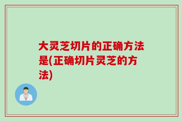 大灵芝切片的正确方法是(正确切片灵芝的方法)