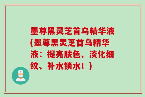 墨尊黑灵芝首乌精华液(墨尊黑灵芝首乌精华液：提亮肤色、淡化细纹、补水锁水！)