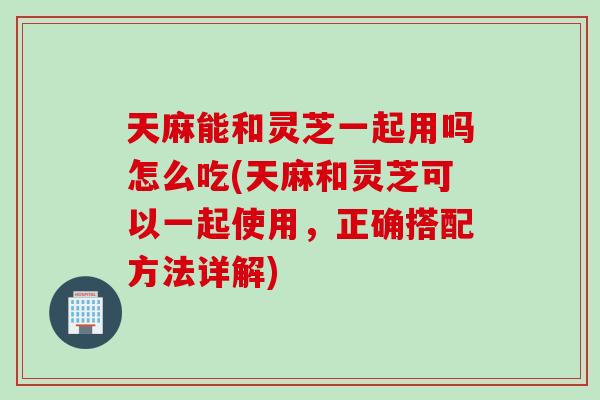 天麻能和灵芝一起用吗怎么吃(天麻和灵芝可以一起使用，正确搭配方法详解)